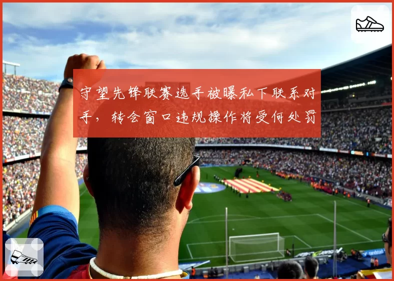 守望先锋联赛选手被曝私下联系对手，转会窗口违规操作将受何处罚？