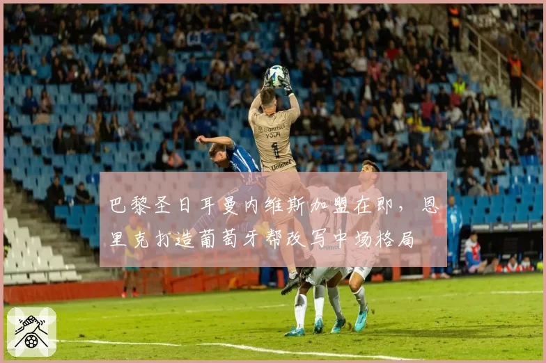 巴黎圣日耳曼内维斯加盟在即，恩里克打造葡萄牙帮改写中场格局