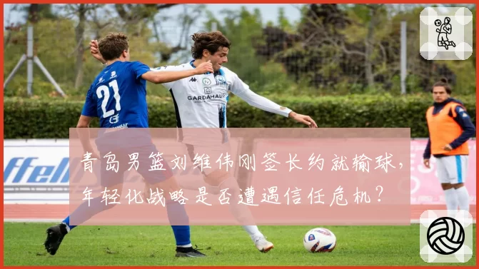 青岛男篮刘维伟刚签长约就输球，年轻化战略是否遭遇信任危机？