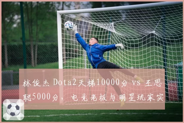 林俊杰 Dota2天梯10000分 vs 王思聪5000分，电竞老板与明星玩家实力鸿沟