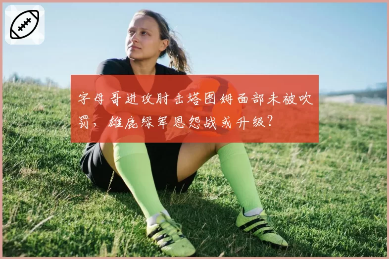 字母哥进攻肘击塔图姆面部未被吹罚，雄鹿绿军恩怨战或升级？