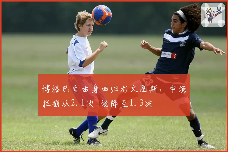 博格巴自由身回归尤文图斯，中场拦截从2.1次_场降至1.3次