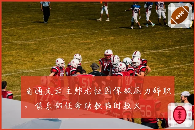 南通支云主帅尤拉因保级压力辞职，俱乐部任命助教临时救火