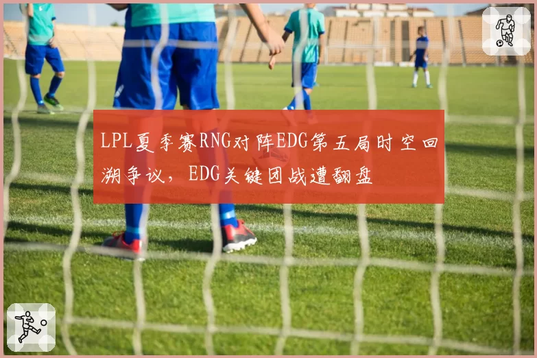 LPL夏季赛RNG对阵EDG第五局时空回溯争议，EDG关键团战遭翻盘