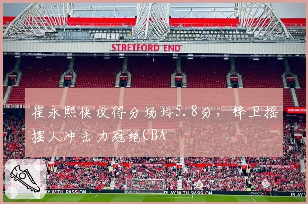 崔永熙快攻得分场均5.8分，锋卫摇摆人冲击力冠绝CBA