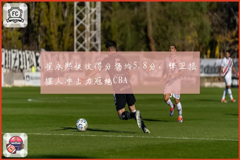 崔永熙快攻得分场均5.8分，锋卫摇摆人冲击力冠绝CBA
