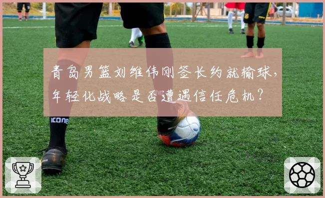 青岛男篮刘维伟刚签长约就输球，年轻化战略是否遭遇信任危机？