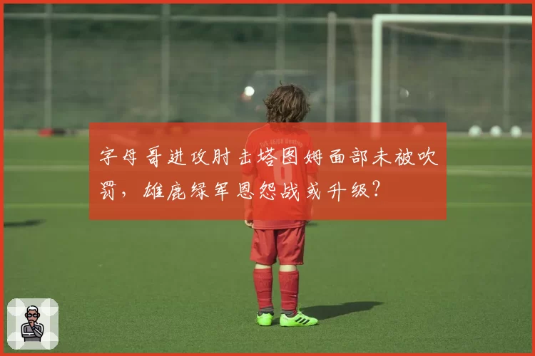 字母哥进攻肘击塔图姆面部未被吹罚，雄鹿绿军恩怨战或升级？