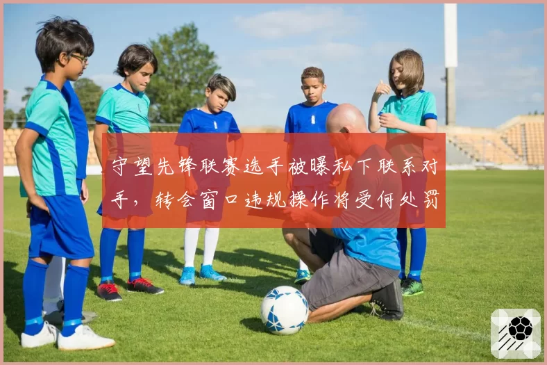守望先锋联赛选手被曝私下联系对手,转会窗口违规操作将受何处罚?