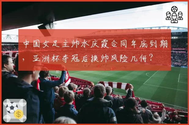 中国女足主帅水庆霞合同年底到期，亚洲杯夺冠后换帅风险几何？