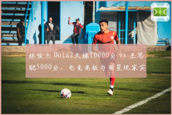 林俊杰 Dota2天梯10000分 vs 王思聪5000分，电竞老板与明星玩家实力鸿沟
