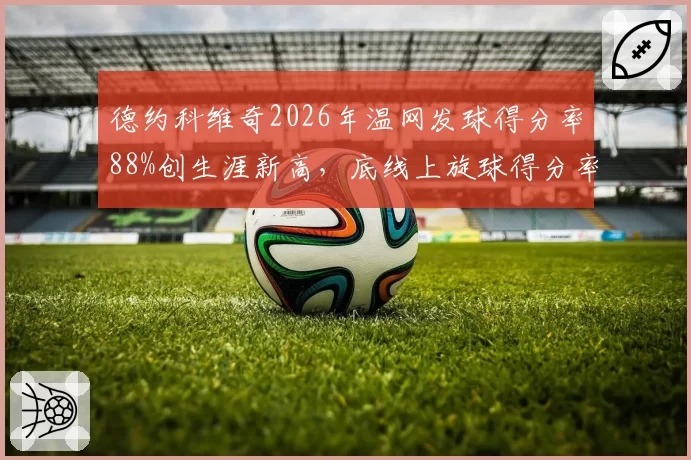 德约科维奇2026年温网发球得分率88%创生涯新高，底线上旋球得分率却下降至52%