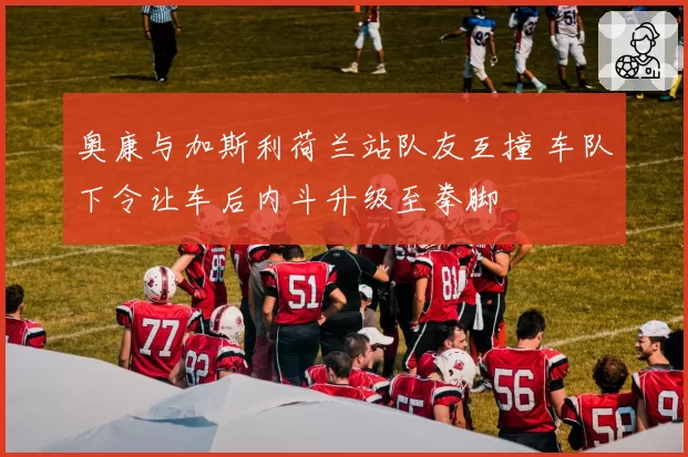 奥康与加斯利荷兰站队友互撞 车队下令让车后内斗升级至拳脚