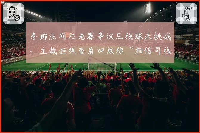 李娜法网元老赛争议压线球未挑战，主裁拒绝查看回放称“相信司线”