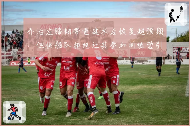 乔治左膝韧带重建术后恢复超预期，但快船队拒绝让其参加训练营引争议