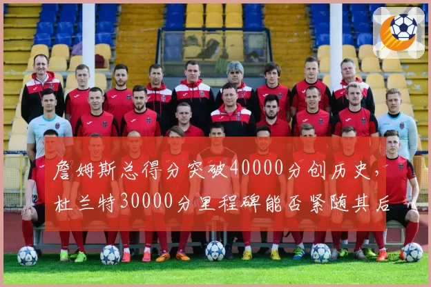 詹姆斯总得分突破40000分创历史，杜兰特30000分里程碑能否紧随其后？