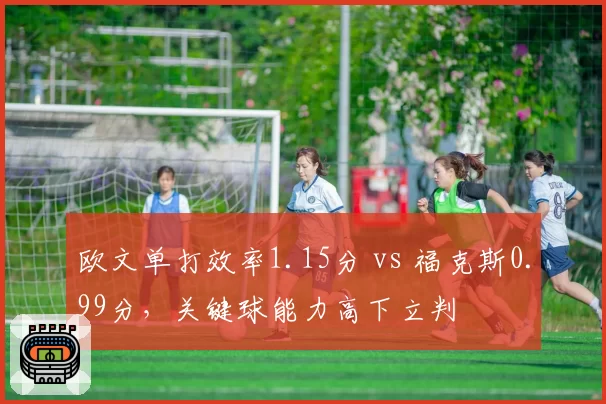 欧文单打效率1.15分 vs 福克斯0.99分，关键球能力高下立判