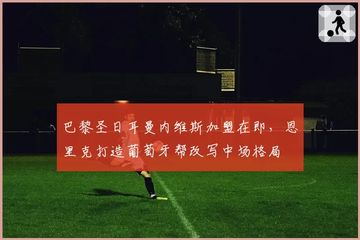 巴黎圣日耳曼内维斯加盟在即，恩里克打造葡萄牙帮改写中场格局