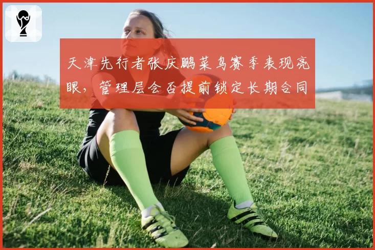 天津先行者张庆鹏菜鸟赛季表现亮眼，管理层会否提前锁定长期合同？