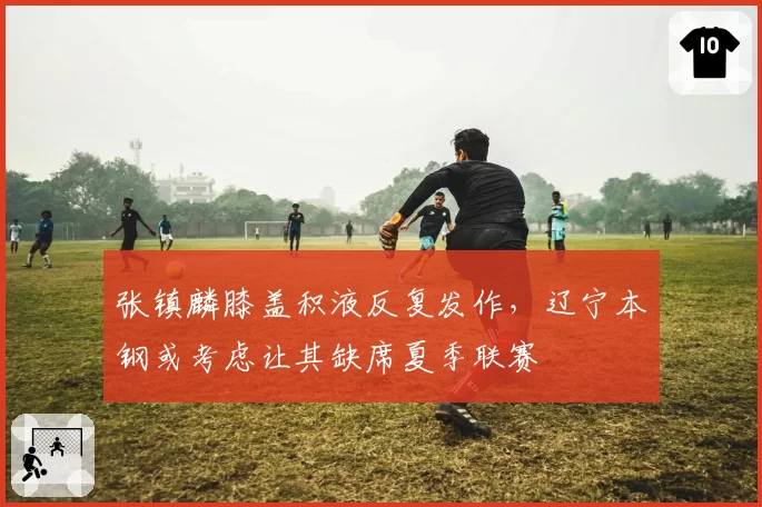 张镇麟膝盖积液反复发作，辽宁本钢或考虑让其缺席夏季联赛