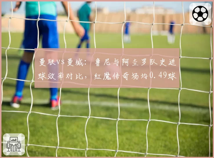 曼联vs曼城：鲁尼与阿圭罗队史进球效率对比，红魔传奇场均0.49球稍逊