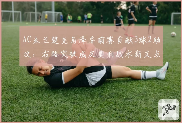 AC米兰楚克乌泽季前赛贡献3球2助攻，右路突破成皮奥利战术新支点