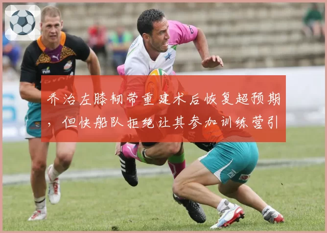 乔治左膝韧带重建术后恢复超预期，但快船队拒绝让其参加训练营引争议