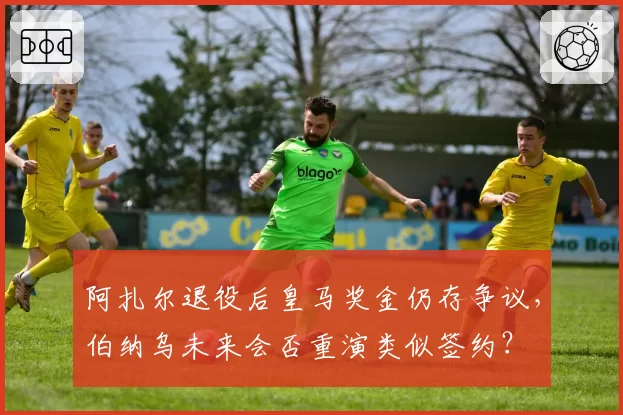阿扎尔退役后皇马奖金仍存争议,伯纳乌未来会否重演类似签约?
