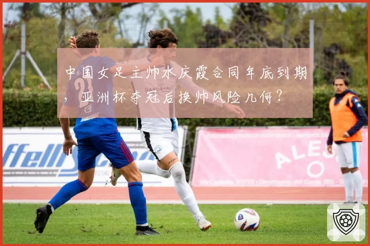 中国女足主帅水庆霞合同年底到期，亚洲杯夺冠后换帅风险几何？