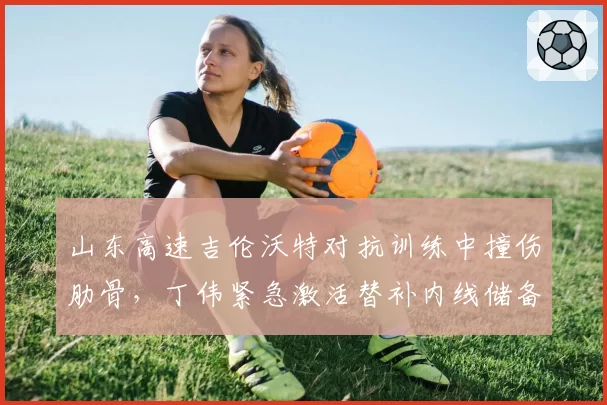 山东高速吉伦沃特对抗训练中撞伤肋骨，丁伟紧急激活替补内线储备？