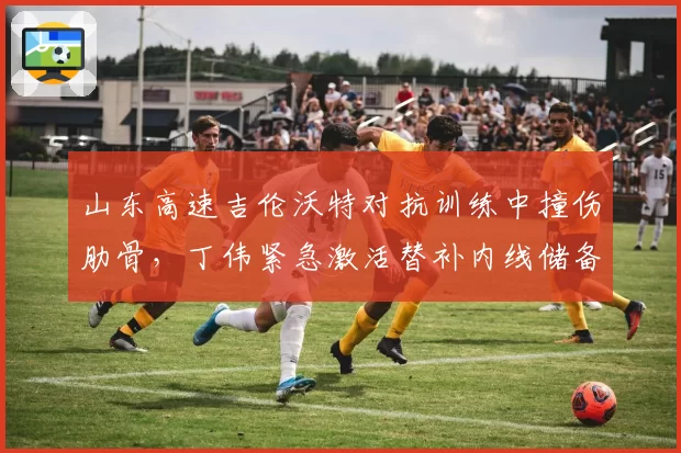山东高速吉伦沃特对抗训练中撞伤肋骨，丁伟紧急激活替补内线储备？