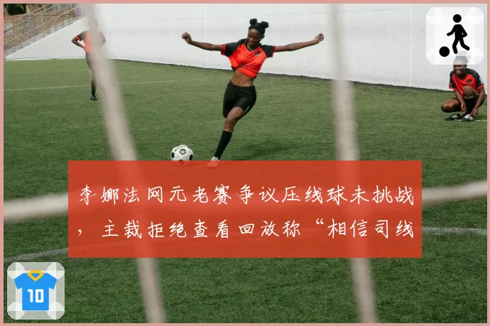 李娜法网元老赛争议压线球未挑战，主裁拒绝查看回放称“相信司线”