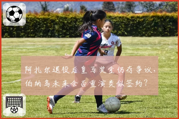 阿扎尔退役后皇马奖金仍存争议,伯纳乌未来会否重演类似签约?